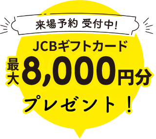 来場予約受付中! JCBギフトカード最大8,000円分プレゼント
